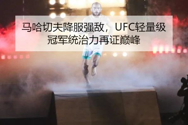 马哈切夫降服强敌，UFC轻量级冠军统治力再证巅峰