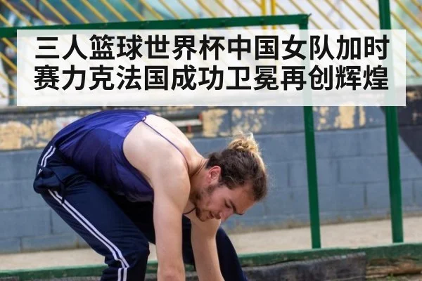 三人篮球世界杯中国女队加时赛力克法国成功卫冕再创辉煌