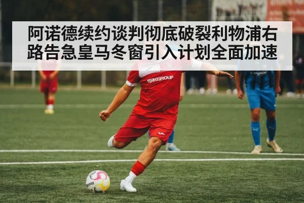 阿诺德续约谈判彻底破裂利物浦右路告急皇马冬窗引入计划全面加速